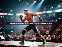 国际足球大赛展现实力，球员拼尽全力争取胜利荣耀